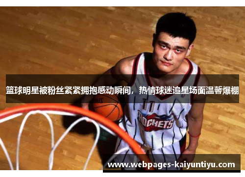 篮球明星被粉丝紧紧拥抱感动瞬间，热情球迷追星场面温馨爆棚