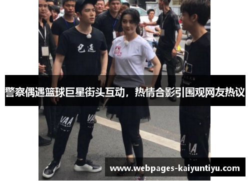 警察偶遇篮球巨星街头互动，热情合影引围观网友热议