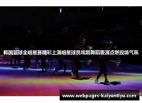 韩国篮球全明星赛精彩上演明星球员炫酷舞蹈表演点燃现场气氛
